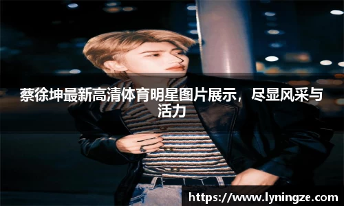 蔡徐坤最新高清体育明星图片展示，尽显风采与活力