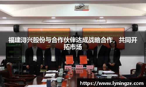 福建浔兴股份与合作伙伴达成战略合作，共同开拓市场