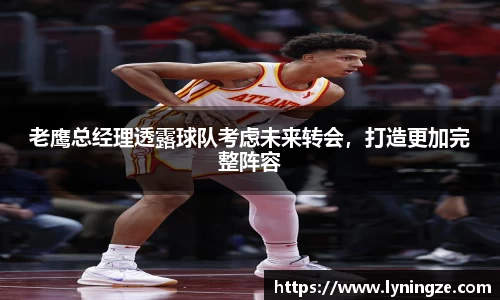 老鹰总经理透露球队考虑未来转会，打造更加完整阵容