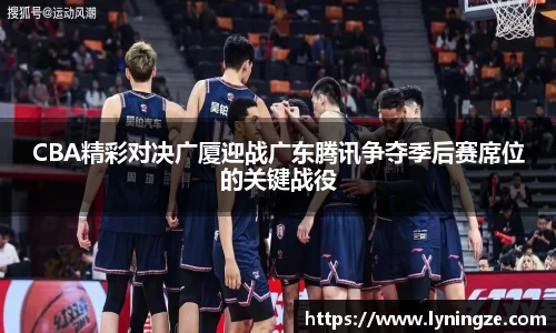 CBA精彩对决广厦迎战广东腾讯争夺季后赛席位的关键战役