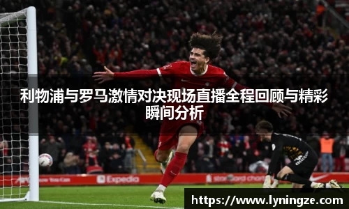 利物浦与罗马激情对决现场直播全程回顾与精彩瞬间分析