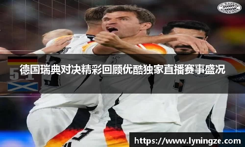 德国瑞典对决精彩回顾优酷独家直播赛事盛况