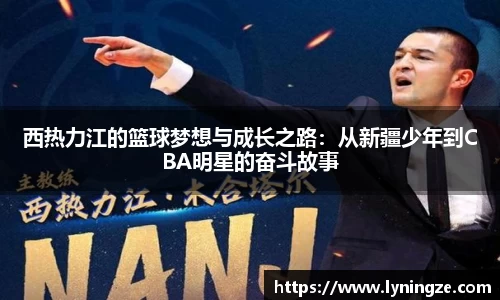 西热力江的篮球梦想与成长之路：从新疆少年到CBA明星的奋斗故事