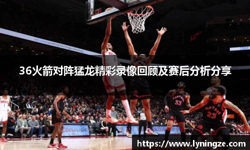 36火箭对阵猛龙精彩录像回顾及赛后分析分享