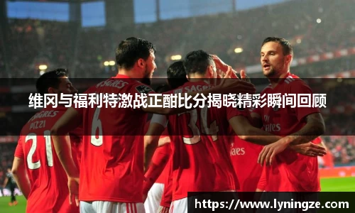 维冈与福利特激战正酣比分揭晓精彩瞬间回顾