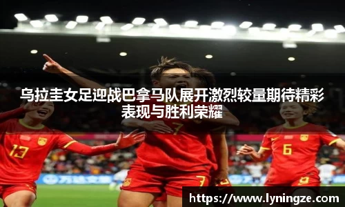 乌拉圭女足迎战巴拿马队展开激烈较量期待精彩表现与胜利荣耀
